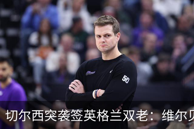 切尔西突袭签英格兰双老：维尔贝克+亨德森，阿森纳天价追维尼修斯