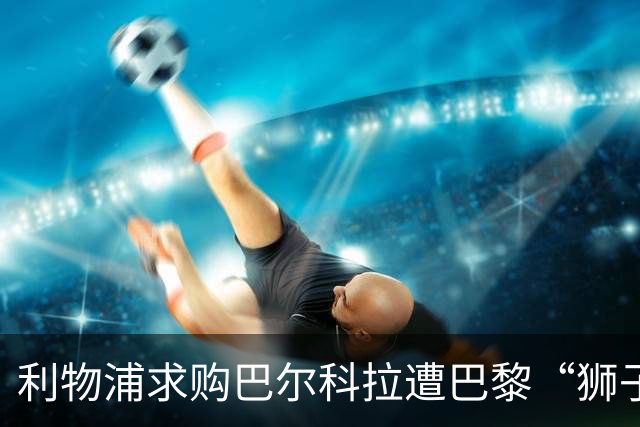 利物浦求购巴尔科拉遭巴黎“狮子大开口”：1.45亿镑要价引爆足坛